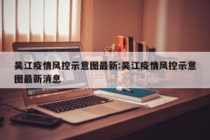 吴江疫情风控示意图最新:吴江疫情风控示意图最新消息