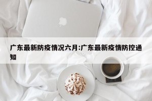 广东最新防疫情况六月:广东最新疫情防控通知