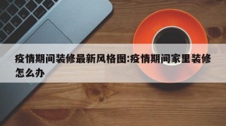 疫情期间装修最新风格图:疫情期间家里装修怎么办