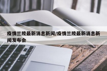 疫情兰陵最新消息新闻/疫情兰陵最新消息新闻发布会