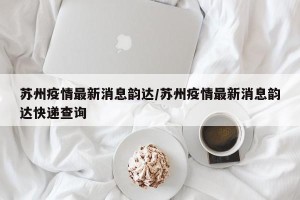 苏州疫情最新消息韵达/苏州疫情最新消息韵达快递查询