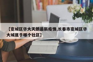 【宽城区华大天朗最新疫情,长春市宽城区华大城属于哪个社区】