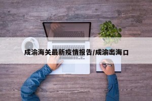 成渝海关最新疫情报告/成渝出海口