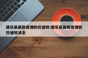 康乐县最新疫情防控通知:康乐县最新疫情防控通知消息
