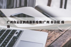 广州白云区鹤南最新疫情/广州 白云区 疫情