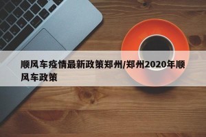顺风车疫情最新政策郑州/郑州2020年顺风车政策