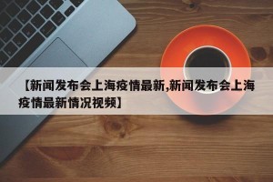 【新闻发布会上海疫情最新,新闻发布会上海疫情最新情况视频】