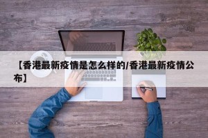 【香港最新疫情是怎么样的/香港最新疫情公布】