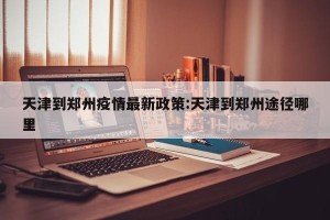 天津到郑州疫情最新政策:天津到郑州途径哪里