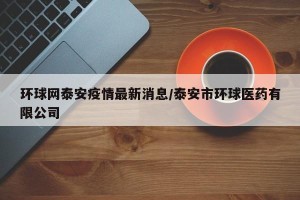 环球网泰安疫情最新消息/泰安市环球医药有限公司