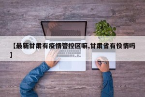 【最新甘肃有疫情管控区嘛,甘肃省有役情吗】
