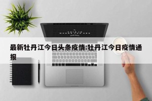 最新牡丹江今日头条疫情:牡丹江今日疫情通报