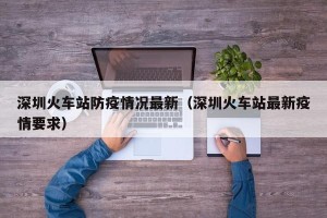 深圳火车站防疫情况最新（深圳火车站最新疫情要求）