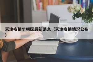 天津疫情华明区最新消息（天津疫情情况公布）