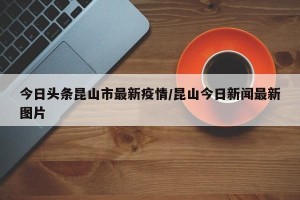 今日头条昆山市最新疫情/昆山今日新闻最新图片