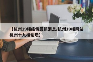 【杭州19楼疫情最新消息/杭州19楼网站杭州十九楼论坛】