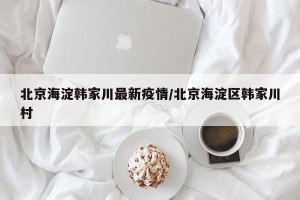 北京海淀韩家川最新疫情/北京海淀区韩家川村