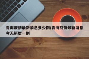 青海疫情最新消息多少例/青海疫情最新消息今天新增一例