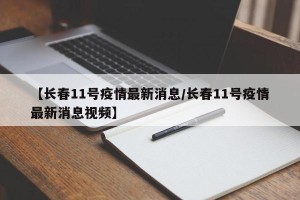 【长春11号疫情最新消息/长春11号疫情最新消息视频】