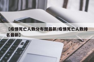 【疫情死亡人数分布图最新/疫情死亡人数排名最新】