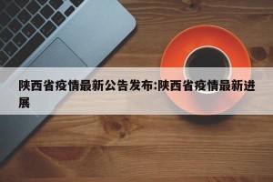 陕西省疫情最新公告发布:陕西省疫情最新进展