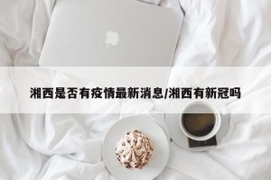 湘西是否有疫情最新消息/湘西有新冠吗
