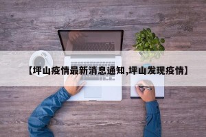 【坪山疫情最新消息通知,坪山发现疫情】