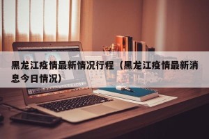 黑龙江疫情最新情况行程（黑龙江疫情最新消息今日情况）