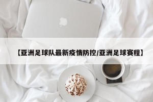【亚洲足球队最新疫情防控/亚洲足球赛程】