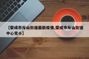 【荣成市斥山街道最新疫情,荣成市斥山街道中心完小】