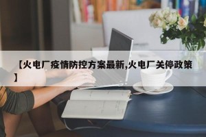 【火电厂疫情防控方案最新,火电厂关停政策】